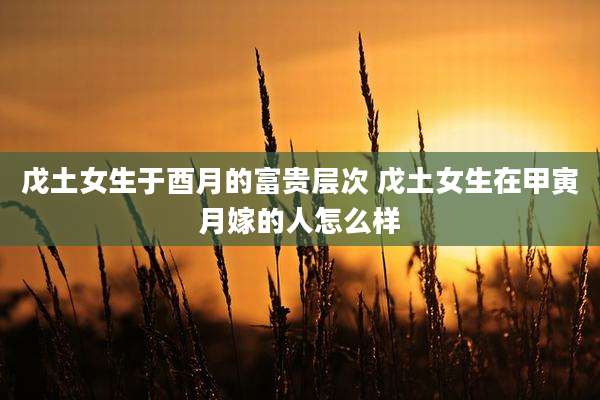 戊土女生于酉月的富贵层次 戊土女生在甲寅月嫁的人怎么样