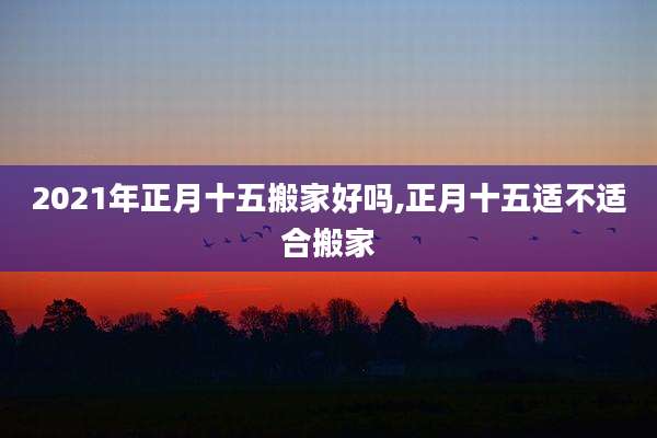 2021年正月十五搬家好吗,正月十五适不适合搬家