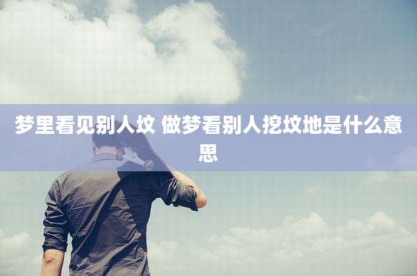 梦里看见别人坟 做梦看别人挖坟地是什么意思
