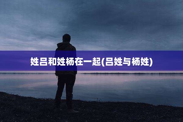 姓吕和姓杨在一起(吕姓与杨姓)