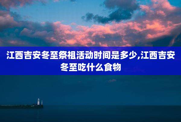 江西吉安冬至祭祖活动时间是多少,江西吉安冬至吃什么食物
