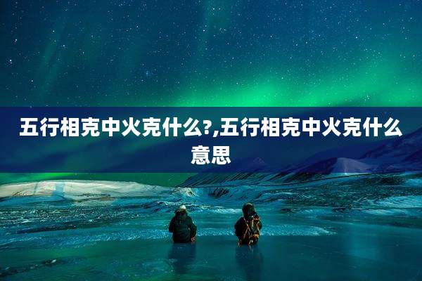 五行相克中火克什么?,五行相克中火克什么意思