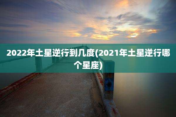 2022年土星逆行到几度(2021年土星逆行哪个星座)