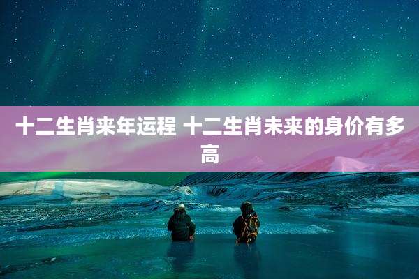 十二生肖来年运程 十二生肖未来的身价有多高