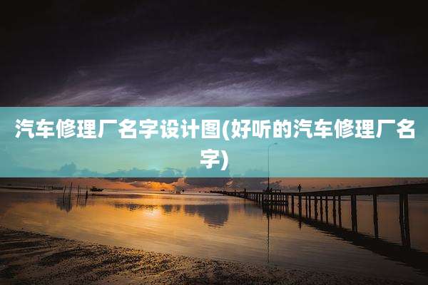 汽车修理厂名字设计图(好听的汽车修理厂名字)