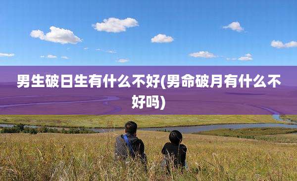 男生破日生有什么不好(男命破月有什么不好吗)