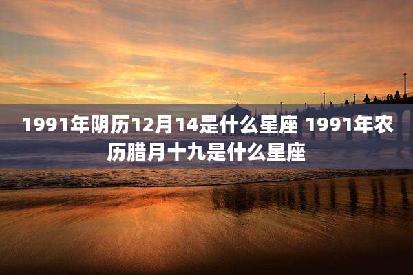 1991年阴历12月14是什么星座 1991年农历腊月十九是什么星座