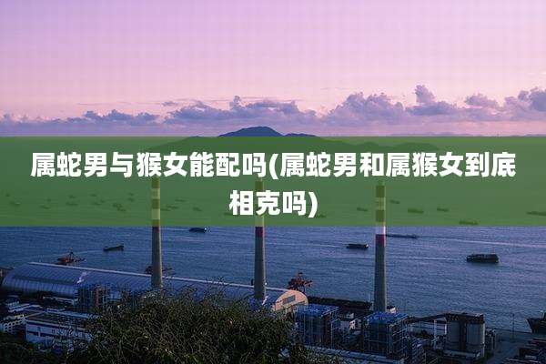 属蛇男与猴女能配吗(属蛇男和属猴女到底相克吗)