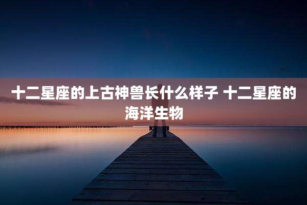 十二星座的上古神兽长什么样子 十二星座的海洋生物