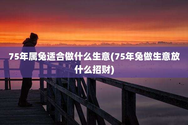 75年属兔适合做什么生意(75年兔做生意放什么招财)