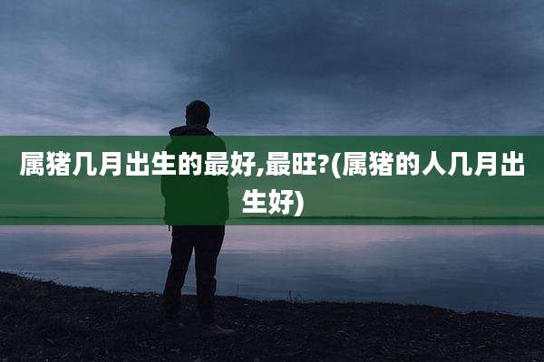 属猪几月出生的最好,最旺?(属猪的人几月出生好)