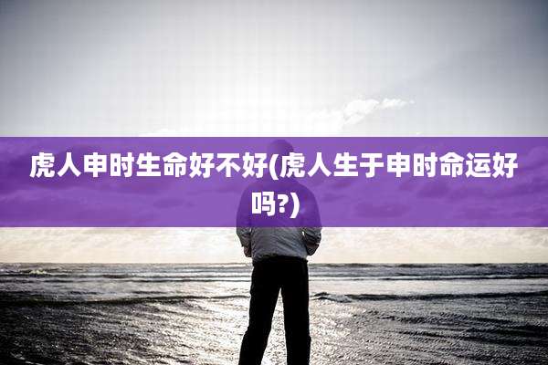 虎人申时生命好不好(虎人生于申时命运好吗?)