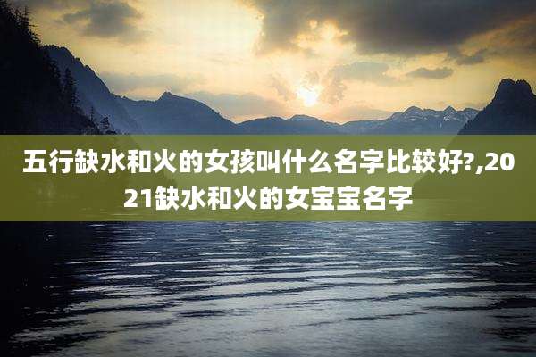 五行缺水和火的女孩叫什么名字比较好?,2021缺水和火的女宝宝名字