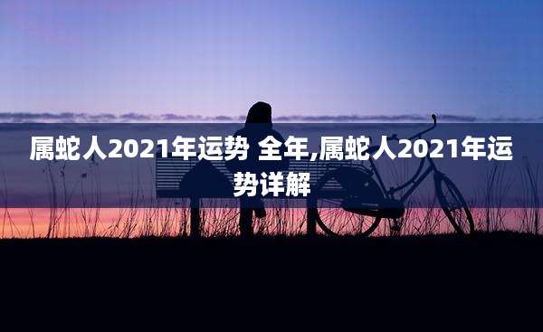 属蛇人2021年运势 全年,属蛇人2021年运势详解