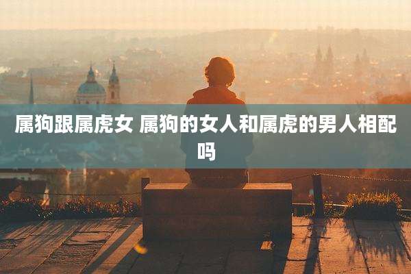 属狗跟属虎女 属狗的女人和属虎的男人相配吗