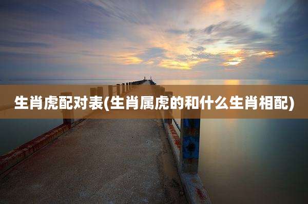 生肖虎配对表(生肖属虎的和什么生肖相配)