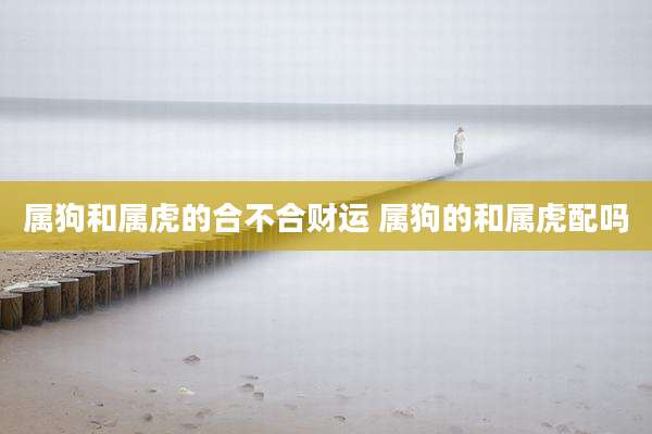 属狗和属虎的合不合财运 属狗的和属虎配吗