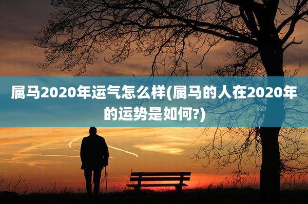 属马2020年运气怎么样(属马的人在2020年的运势是如何?)