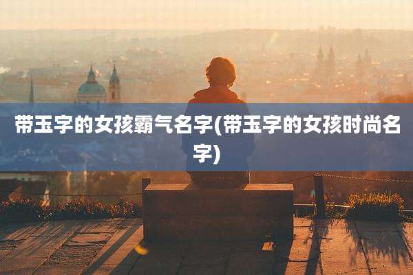 带玉字的女孩霸气名字(带玉字的女孩时尚名字)
