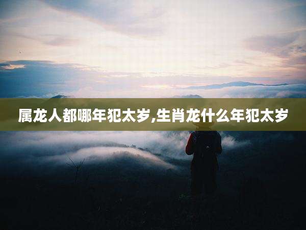 属龙人都哪年犯太岁,生肖龙什么年犯太岁