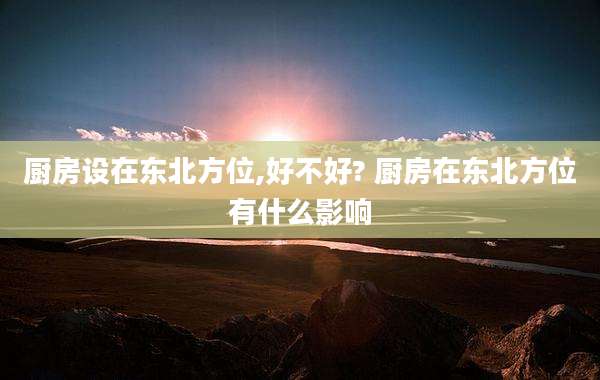 厨房设在东北方位,好不好? 厨房在东北方位有什么影响