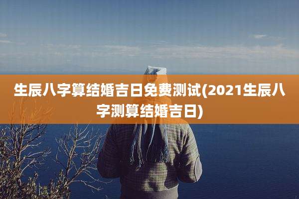 生辰八字算结婚吉日免费测试(2021生辰八字测算结婚吉日)