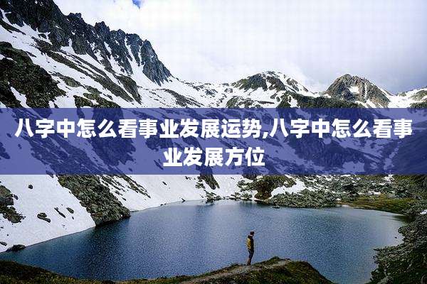 八字中怎么看事业发展运势,八字中怎么看事业发展方位