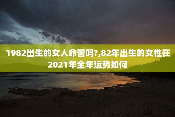 1982出生的女人命苦吗?,82年出生的女性在2021年全年运势如何