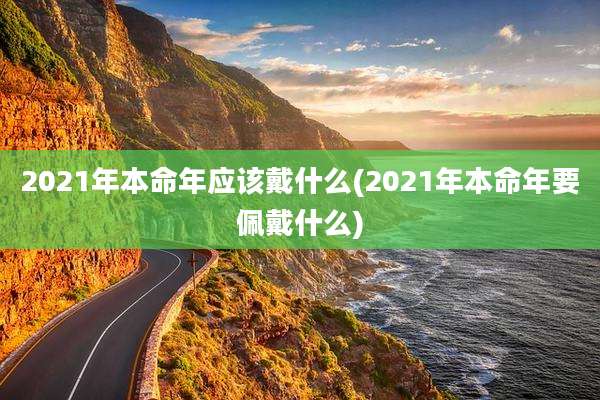 2021年本命年应该戴什么(2021年本命年要佩戴什么)
