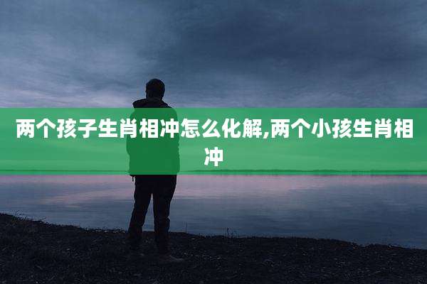 两个孩子生肖相冲怎么化解,两个小孩生肖相冲