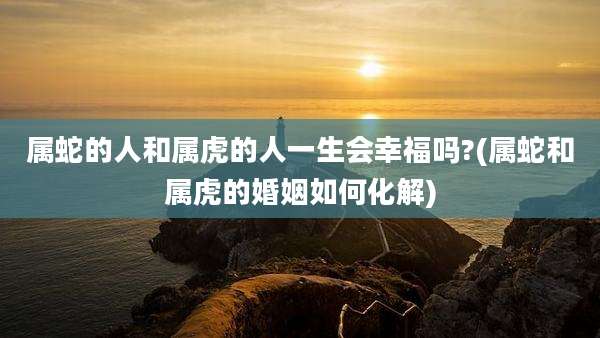 属蛇的人和属虎的人一生会幸福吗?(属蛇和属虎的婚姻如何化解)