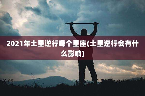 2021年土星逆行哪个星座(土星逆行会有什么影响)