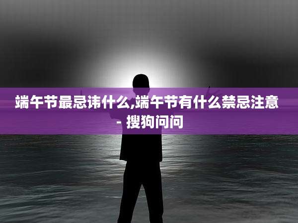 端午节最忌讳什么,端午节有什么禁忌注意 - 搜狗问问