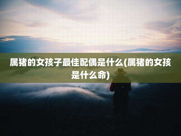 属猪的女孩子最佳配偶是什么(属猪的女孩是什么命)