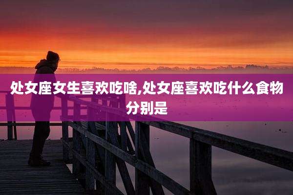 处女座女生喜欢吃啥,处女座喜欢吃什么食物分别是