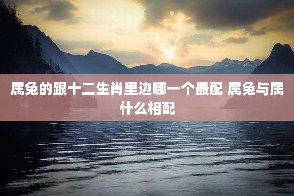 属兔的跟十二生肖里边哪一个最配 属兔与属什么相配