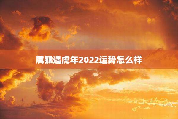 属猴遇虎年2022运势怎么样