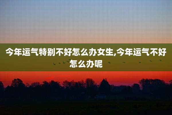 今年运气特别不好怎么办女生,今年运气不好怎么办呢