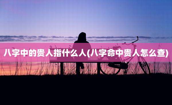 八字中的贵人指什么人(八字命中贵人怎么查)