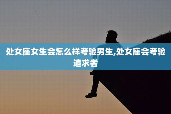 处女座女生会怎么样考验男生,处女座会考验追求者