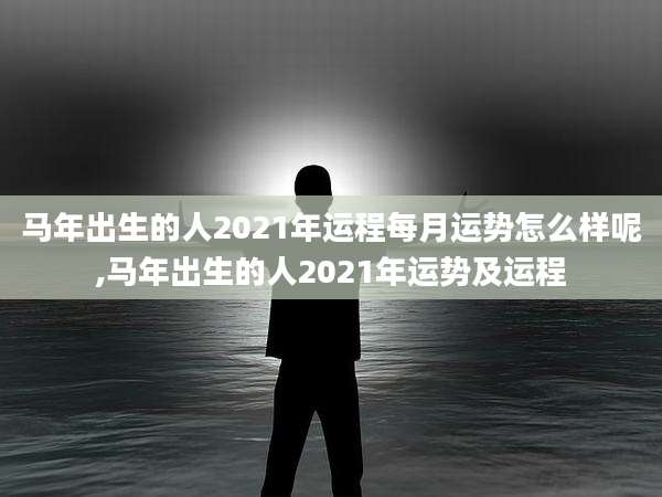 马年出生的人2021年运程每月运势怎么样呢,马年出生的人2021年运势及运程