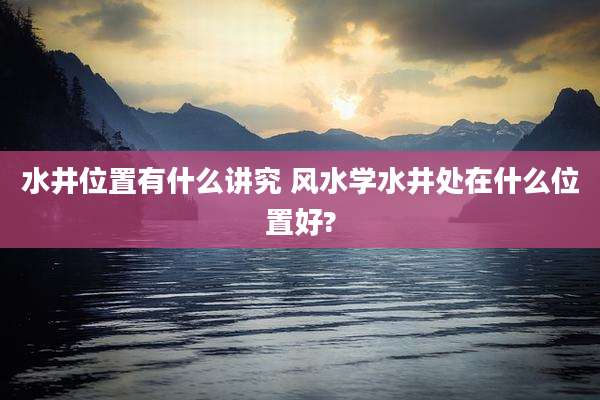 水井位置有什么讲究 风水学水井处在什么位置好?