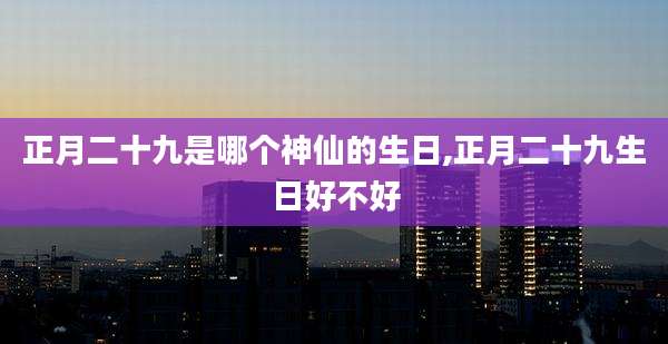 正月二十九是哪个神仙的生日,正月二十九生日好不好