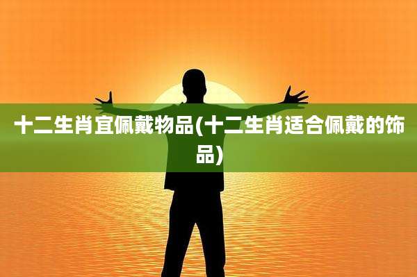 十二生肖宜佩戴物品(十二生肖适合佩戴的饰品)