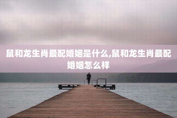 鼠和龙生肖最配婚姻是什么,鼠和龙生肖最配婚姻怎么样