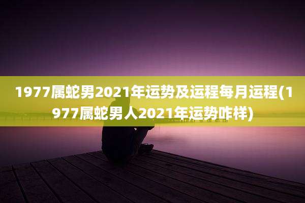 1977属蛇男2021年运势及运程每月运程(1977属蛇男人2021年运势咋样)