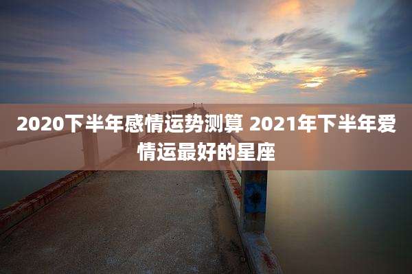 2020下半年感情运势测算 2021年下半年爱情运最好的星座