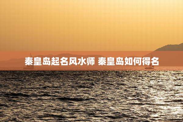 秦皇岛起名风水师 秦皇岛如何得名