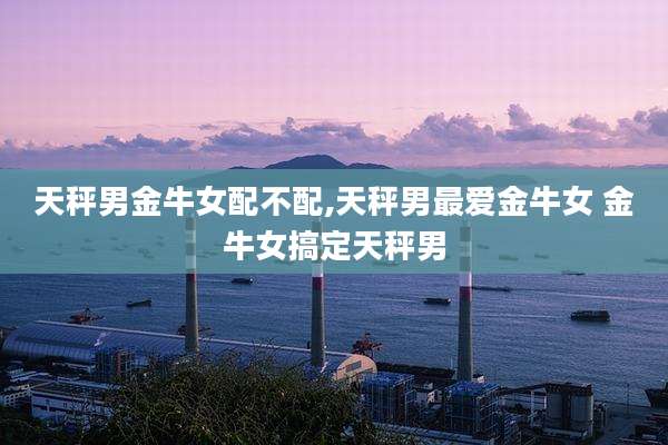 天秤男金牛女配不配,天秤男最爱金牛女 金牛女搞定天秤男