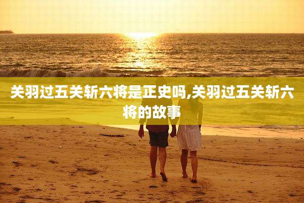 关羽过五关斩六将是正史吗,关羽过五关斩六将的故事